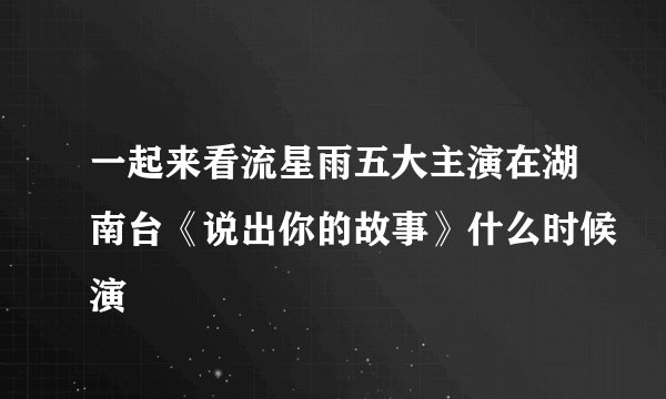 一起来看流星雨五大主演在湖南台《说出你的故事》什么时候演