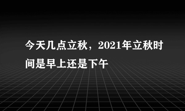 今天几点立秋，2021年立秋时间是早上还是下午