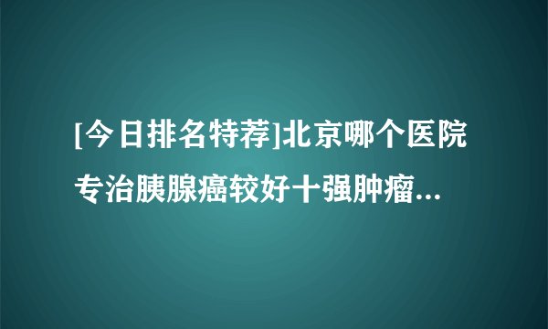 [今日排名特荐]北京哪个医院专治胰腺癌较好十强肿瘤医院排名