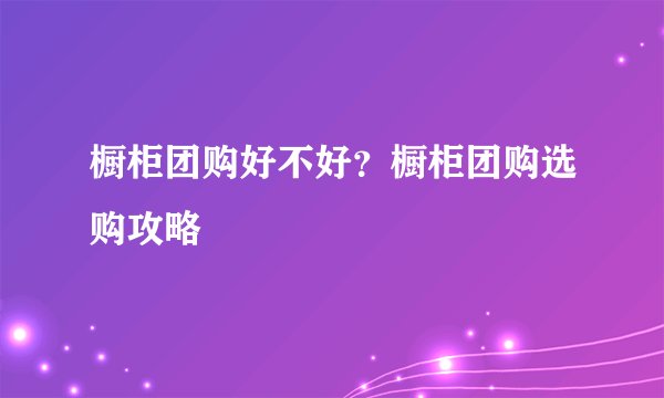 橱柜团购好不好？橱柜团购选购攻略