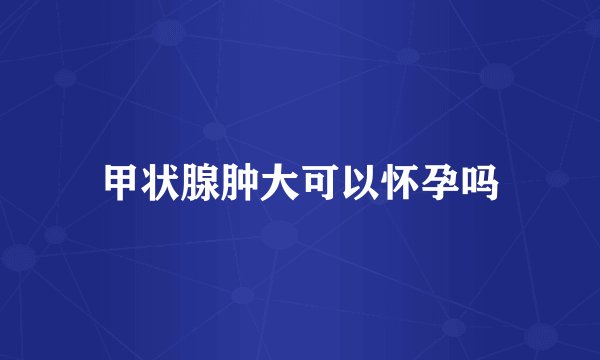 甲状腺肿大可以怀孕吗