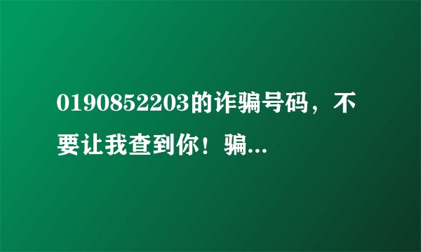 0190852203的诈骗号码，不要让我查到你！骗老子头上来了，我已经很配合你了！你干嘛挂我电话呢
