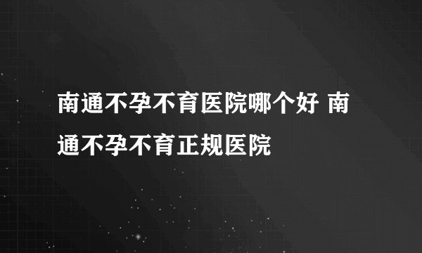 南通不孕不育医院哪个好 南通不孕不育正规医院