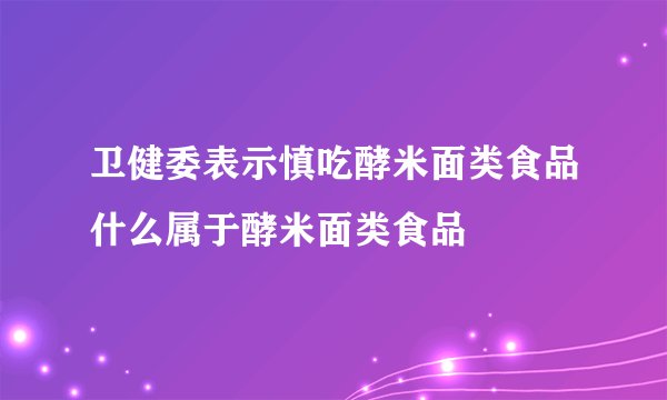 卫健委表示慎吃酵米面类食品什么属于酵米面类食品