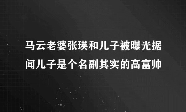 马云老婆张瑛和儿子被曝光据闻儿子是个名副其实的高富帅