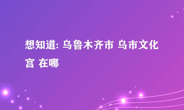 想知道: 乌鲁木齐市 乌市文化宫 在哪