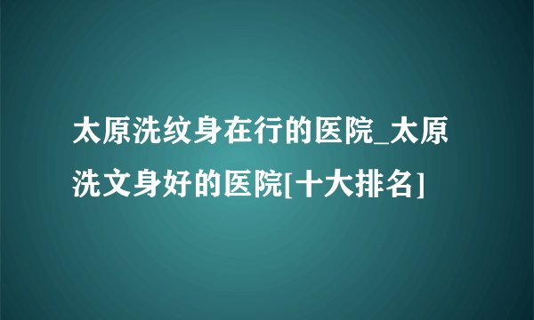 太原洗纹身在行的医院_太原洗文身好的医院[十大排名]