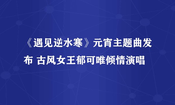 《遇见逆水寒》元宵主题曲发布 古风女王郁可唯倾情演唱