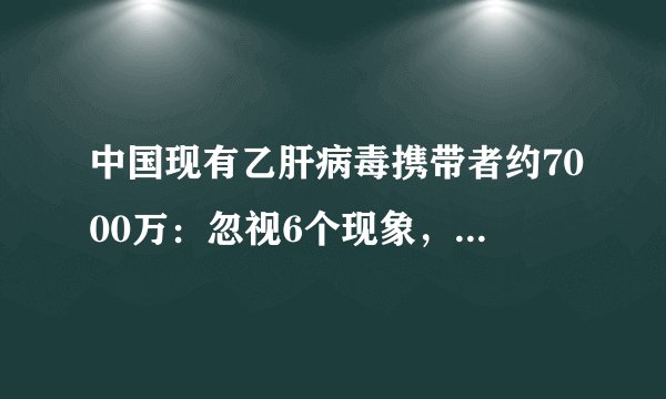 中国现有乙肝病毒携带者约7000万:忽视6个现象,肝癌来了都不知