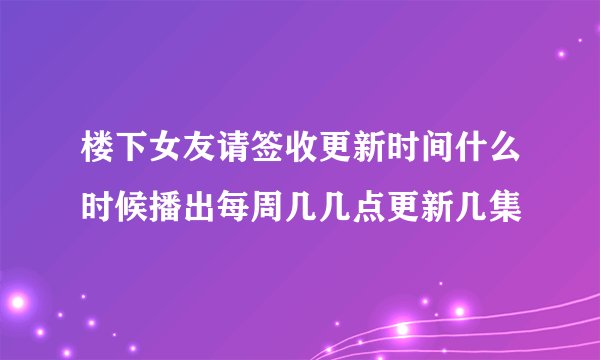 楼下女友请签收更新时间什么时候播出每周几几点更新几集