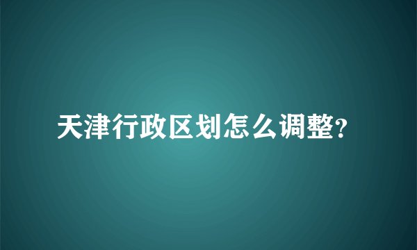 天津行政区划怎么调整？