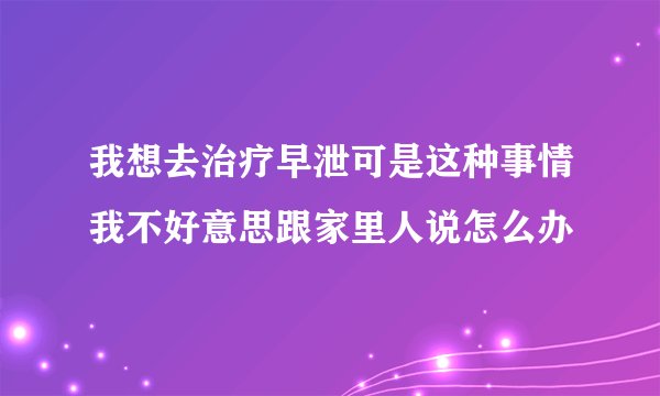 我想去治疗早泄可是这种事情我不好意思跟家里人说怎么办