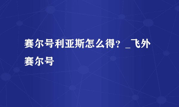 赛尔号利亚斯怎么得？_飞外赛尔号