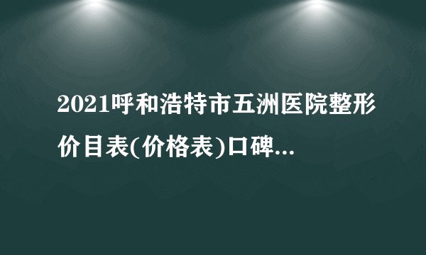 2021呼和浩特市五洲医院整形价目表(价格表)口碑怎么样_正规吗_地址