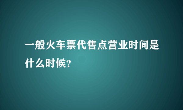 一般火车票代售点营业时间是什么时候？