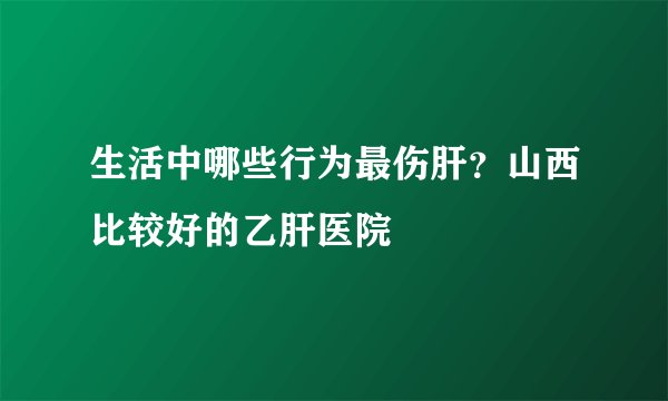 生活中哪些行为最伤肝？山西比较好的乙肝医院