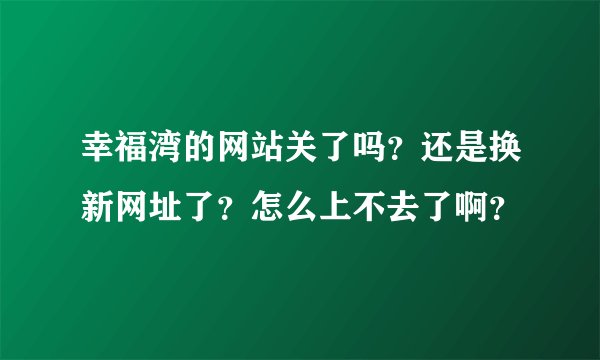 幸福湾的网站关了吗？还是换新网址了？怎么上不去了啊？