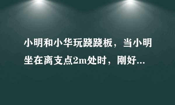 小明和小华玩跷跷板，当小明坐在离支点2m处时，刚好能撬动小华，此时跷跷板在水平位置平衡．设小明体重为G1，小华体重为G2（G1＜G2），则小华离支点的距离为     m．若两人再拿同样重的铁球，则     （填“小明”或“小华”）将下降．