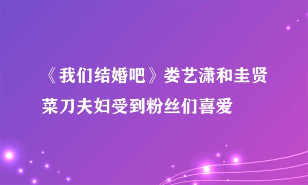 《我们结婚吧》娄艺潇和圭贤菜刀夫妇受到粉丝们喜爱