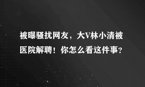 被曝骚扰网友，大V林小清被医院解聘！你怎么看这件事？