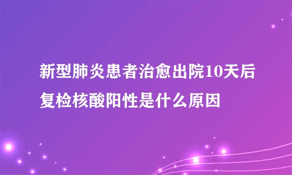 新型肺炎患者治愈出院10天后复检核酸阳性是什么原因