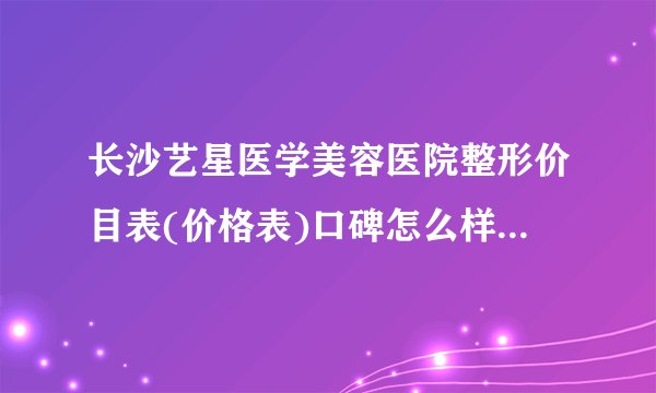 长沙艺星医学美容医院整形价目表(价格表)口碑怎么样_正规吗_地址