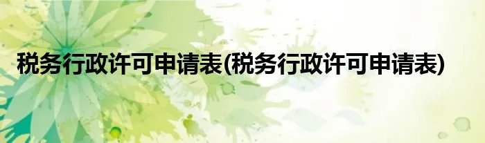 税务行政许可申请表(税务行政许可申请表)