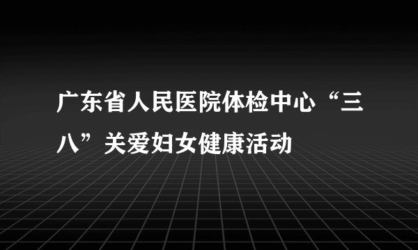 广东省人民医院体检中心“三八”关爱妇女健康活动