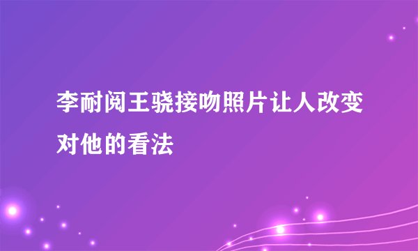 李耐阅王骁接吻照片让人改变对他的看法