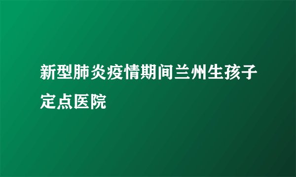 新型肺炎疫情期间兰州生孩子定点医院