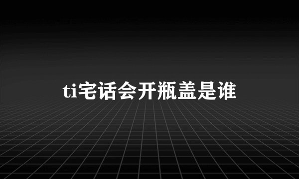 ti宅话会开瓶盖是谁