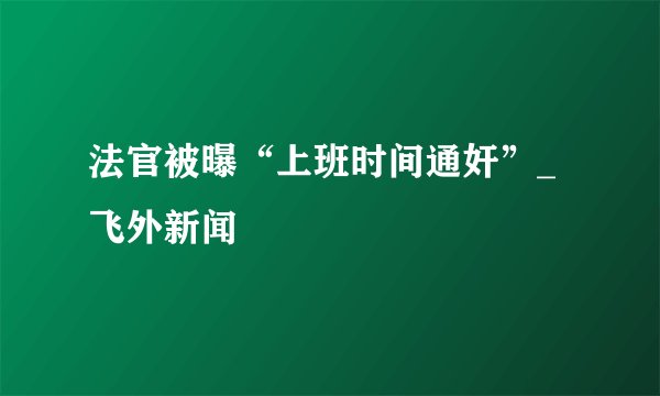 法官被曝“上班时间通奸”_飞外新闻