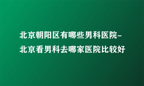 北京朝阳区有哪些男科医院-北京看男科去哪家医院比较好