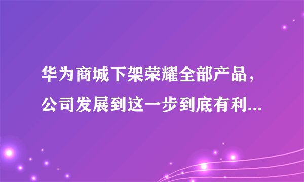 华为商城下架荣耀全部产品，公司发展到这一步到底有利还是有弊？