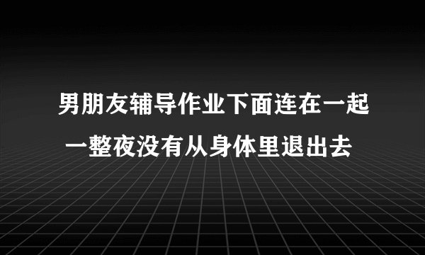 男朋友辅导作业下面连在一起 一整夜没有从身体里退出去