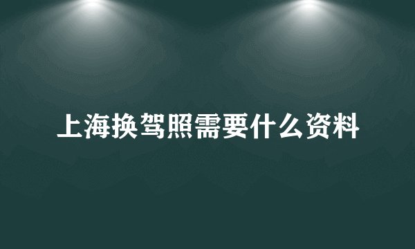 上海换驾照需要什么资料
