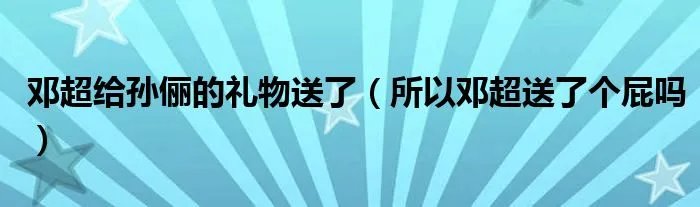 邓超给孙俪的礼物送了（所以邓超送了个屁吗）