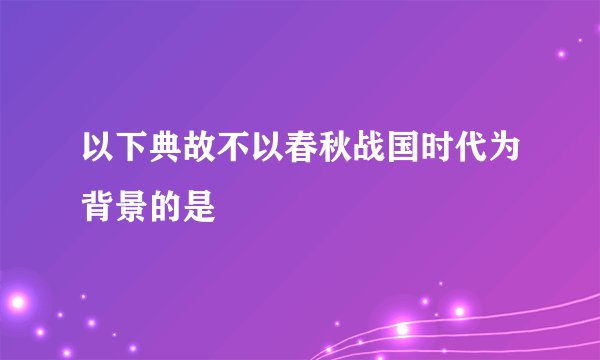 以下典故不以春秋战国时代为背景的是