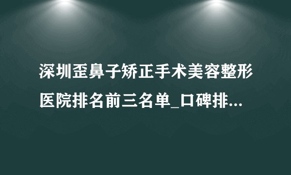 深圳歪鼻子矫正手术美容整形医院排名前三名单_口碑排行榜点击一览