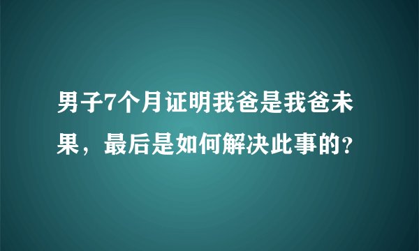 男子7个月证明我爸是我爸未果，最后是如何解决此事的？