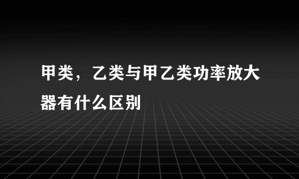 甲类，乙类与甲乙类功率放大器有什么区别
