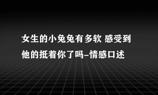 女生的小兔兔有多软 感受到他的抵着你了吗-情感口述