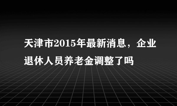 天津市2015年最新消息，企业退休人员养老金调整了吗