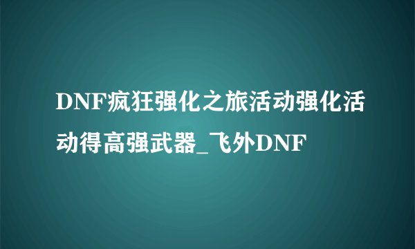 DNF疯狂强化之旅活动强化活动得高强武器_飞外DNF