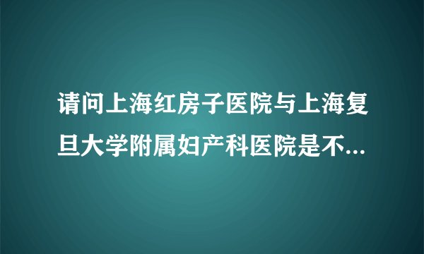 请问上海红房子医院与上海复旦大学附属妇产科医院是不是同一个医院