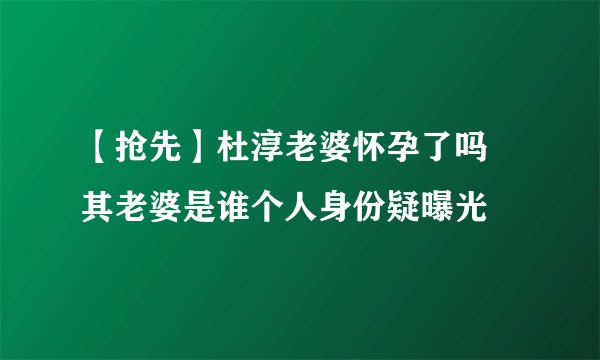 【抢先】杜淳老婆怀孕了吗 其老婆是谁个人身份疑曝光