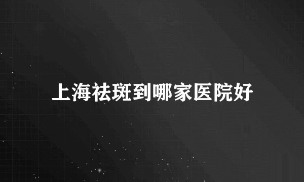 上海祛斑到哪家医院好