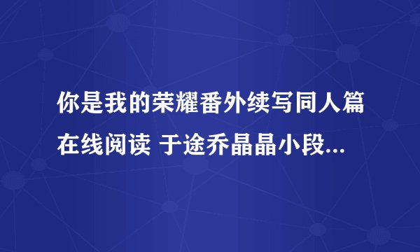 你是我的荣耀番外续写同人篇在线阅读 于途乔晶晶小段子未删减版txt下载