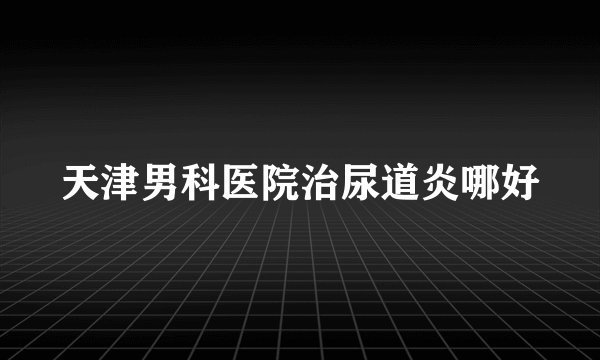 天津男科医院治尿道炎哪好