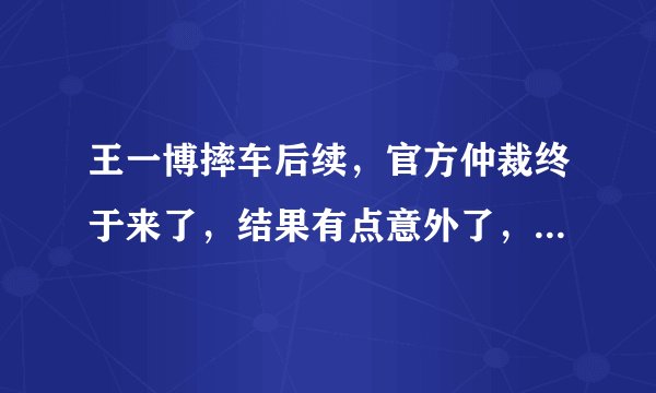 王一博摔车后续，官方仲裁终于来了，结果有点意外了，为什么？
